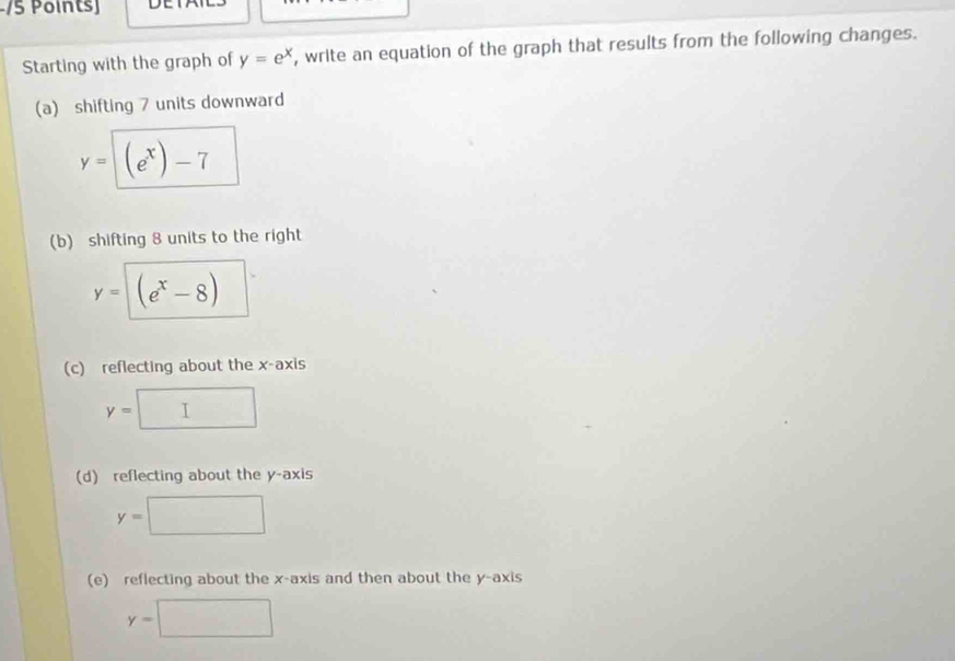 Starting with the graph of y=e^x , write an equation of the graph that results from the following changes.
(a) shifting 7 units downward
y= (e^x)-7
(b) shifting 8 units to the right
y=sqrt((e^x-8))
(c) reflecting about the x-axis
y=□
(d) reflecting about the y-axis
y=□
(e) reflecting about the x-axis and then about the y-axis
y=□