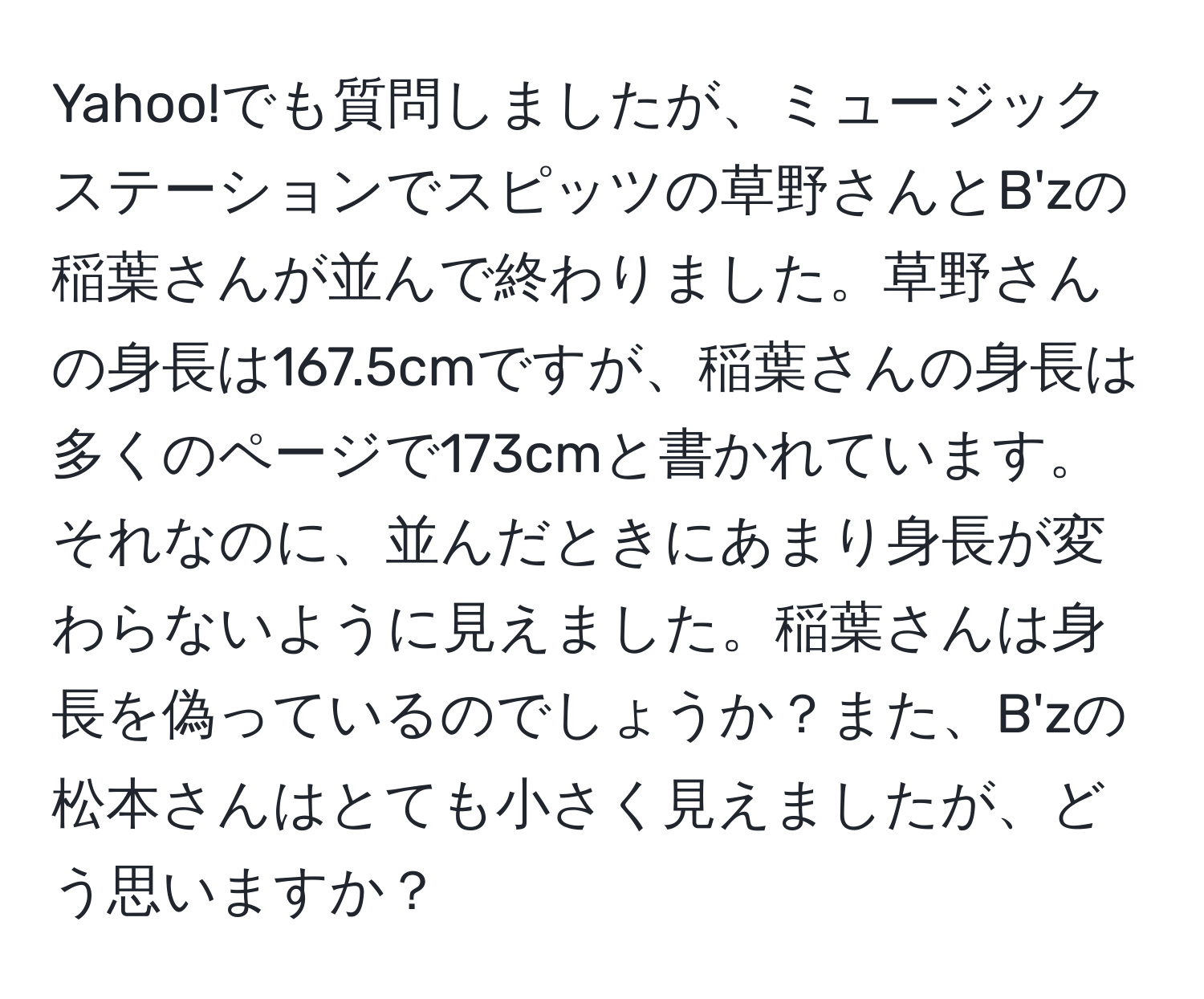 Yahoo!でも質問しましたが、ミュージックステーションでスピッツの草野さんとB'zの稲葉さんが並んで終わりました。草野さんの身長は167.5cmですが、稲葉さんの身長は多くのページで173cmと書かれています。それなのに、並んだときにあまり身長が変わらないように見えました。稲葉さんは身長を偽っているのでしょうか？また、B'zの松本さんはとても小さく見えましたが、どう思いますか？