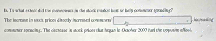 To what extent did the movements in the stock market hurt or help consumer spending? 
The increase in stock prices directly increased consumers' increasing 
consumer spending. The decrease in stock prices that began in October 2007 had the opposite effect.