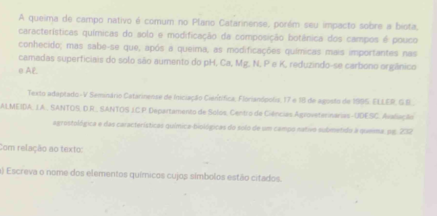 A queima de campo nativo é comum no Plano Catarinense, porém seu impacto sobre a biota, 
características químicas do solo e modificação da composição botânica dos campos é pouco 
conhecido; mas sabe-se que, após a queima, as modificações químicas mais importantes nas 
camadas superficiais do solo são aumento do pH, Ca, Mg. N, P e K, reduzindo-se carbono orgânico 
e Al. 
Texto adaptado-V Seminário Catarinense de Iniciação Científica, Florianópolis, 17 e 18 de agosto de 1995 : ELLER, G.B., 
ALMEIDA, J.A., SANTOS, D.R., SANTOS J.C.P. Departamento de Solos, Centro de Ciências Agroveterinarias-UDESC. Avaliação 
agrostológica e das características química-biológicas do solo de um campo nativo submetido a queima. pg. 232 
Com relação ao texto: 
a) Escreva o nome dos elementos químicos cujos símbolos estão citados.