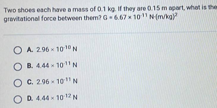 Two shoes each have a mass of 0.1 kg. If they are 0.15 m apart, what is the
gravitational force between them? G=6.67* 10^(-11)N· (m/kg)^2
A. 2.96* 10^(-10)N
B. 4.44* 10^(-11)N
C. 2.96* 10^(-11)N
D. 4.44* 10^(-12)N