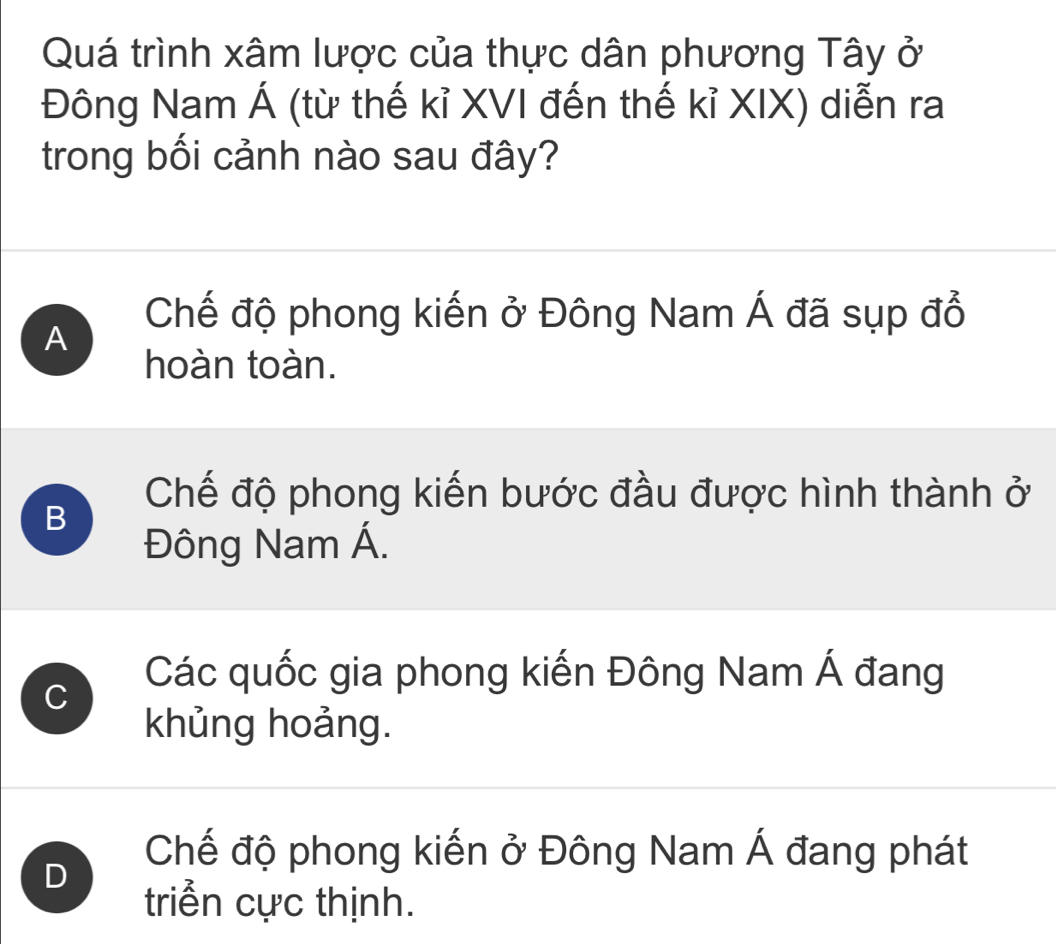 Quá trình xâm lược của thực dân phương Tây ở
Đông Nam Á (từ thế kỉ XVI đến thế kỉ XIX) diễn ra
trong bối cảnh nào sau đây?
A
Chế độ phong kiến ở Đông Nam Á đã sụp đổ
hoàn toàn.
Chế độ phong kiến bước đầu được hình thành ở
B
Đông Nam Á.
C
Các quốc gia phong kiến Đông Nam Á đang
khủng hoảng.
D
Chế độ phong kiến ở Đông Nam Á đang phát
triển cực thịnh.