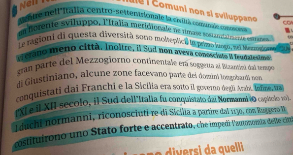 Neln 
e C omuni non si sviluppano CO 
Mentre nell'Italia centro-settentrionale la civiltà comunale conosceva 
un fiorente sviluppo, l'Italia meridionale ne rimase sostanzialmente estranea, Co 
Le ragioni di questa diversità sono molteplicí. In primo luogo, nel Mezzogiormn o 
C 
vi erano meno città. Inoltre, il Sud non aveva conosciuto il feudalesimo: 
gran parte del Mezzogiorno continentale era soggetta ai Bizantini dal tempo 
di Giustiniano, alcune zone facevano parte dei dominí longobardi non 
conquistati dai Franchi e la Sicilia era sotto il governo degli Arabi. Infine, tra 
IXI e il XII secolo, il Sud dell’Italia fu conquistato dai Normanní (O capitolo 10). 
I duchi normanni, riconosciuti re di Sicilia a partire dal 1130, con Ruggero II 
costituirono uno Stato forte e accentrato, che impedi l'autonomia delle citt 
si a quelli