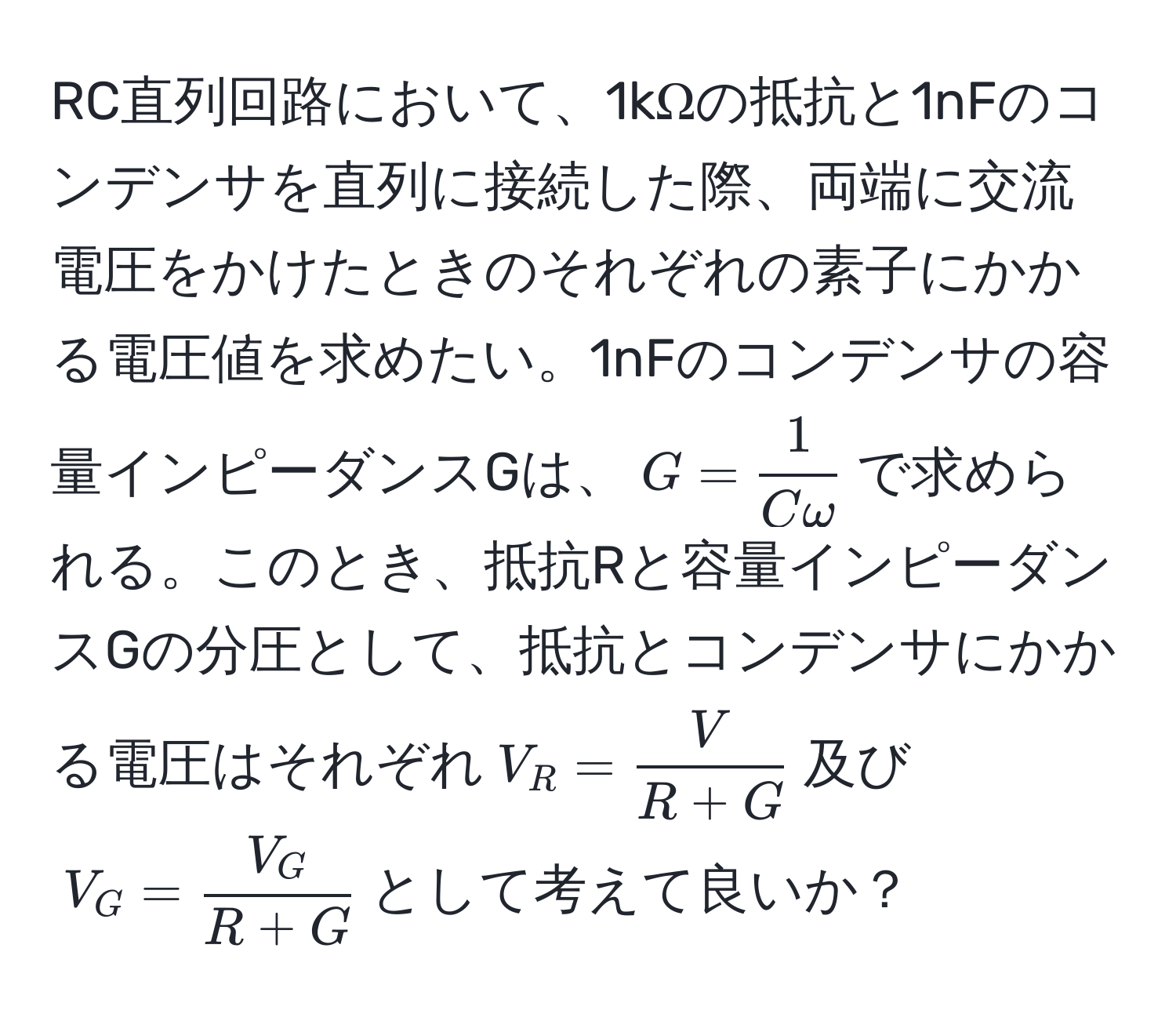 RC直列回路において、1kΩの抵抗と1nFのコンデンサを直列に接続した際、両端に交流電圧をかけたときのそれぞれの素子にかかる電圧値を求めたい。1nFのコンデンサの容量インピーダンスGは、$G =  1/Comega $で求められる。このとき、抵抗Rと容量インピーダンスGの分圧として、抵抗とコンデンサにかかる電圧はそれぞれ$V_R =  V/R + G $及び$V_G =  V_G/R + G $として考えて良いか？