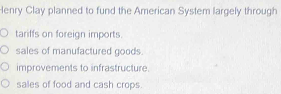 Henry Clay planned to fund the American System largely through
tariffs on foreign imports.
sales of manufactured goods.
improvements to infrastructure.
sales of food and cash crops.