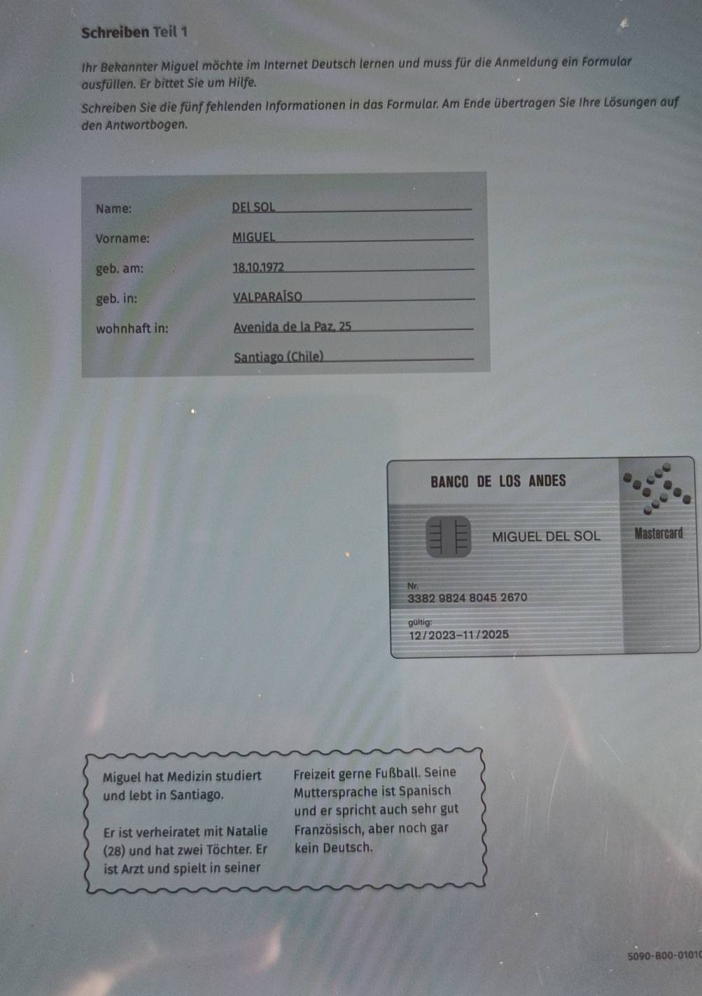 Schreiben Teil 1 
Ihr Bekannter Miguel möchte im Internet Deutsch lernen und muss für die Anmeldung ein Formular 
ausfüllen. Er bittet Sie um Hilfe. 
Schreiben Sie die fünf fehlenden Informationen in das Formular. Am Ende übertragen Sie Ihre Lösungen auf 
den Antwortbogen. 
Name: DEL SOL_ 
Vorname: MIGUEL_ 
geb. am: 18.10.1972_ 
geb. in: VALPARAÍSO_ 
wohnhaft in: Avenida de la Paz, 25 _ 
Santiago (Chile)_ 
BANCO DE LOS ANDES 
MIGUEL DEL SOL Mastercard 
Nr.
3382 9824 8045 2670
gültig: 
12/2023-11 /2025 
Miguel hat Medizin studiert Freizeit gerne Fußball. Seine 
und lebt in Santiago. Muttersprache ist Spanisch 
und er spricht auch sehr gut 
Er ist verheiratet mit Natalie Französisch, aber noch gar 
(28) und hat zwei Töchter. Er kein Deutsch. 
ist Arzt und spielt in seiner 
5090-B00-01010