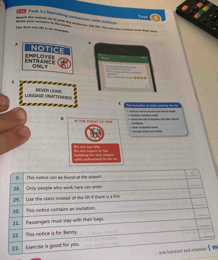 Test 6 
Task 5 | Matching sentences with notices 
Write your answers in the boxes. 
Match the notices (A-E) with the sentences (28-33). You can use a notice more than once 
The first one (0) is an example. 
B 
A NOTICE 
EMPLOYEE 
< Benny 
ENTRANCE 
ONLY Are you free this afternoon? Let's meet at the mall We could go window shopping 
toasthent 
How does that sound? 
C 
NEVER LEAVE 
LUGGAGE UNATTENDED! 
E The benefits of daily activity are to: 
improve overall physical and mental health 
maintain a healthy weight 
D e reduce the risk of diabetes and other chronic 
conditions 
lower cholesterol levels 
manage stress and anxiety 
_ 
C 
0 This notice can be found at the airport. 
28. Only people who work here can enter. 
_ 
29. Use the stairs instead of the lift if there is a fire. 
_ 
_ 
_ 
30. This notice contains an invitation. 
_ 
31. Passengers must stay with their bags. 
_ 
32. This notice is for Benny. 
33. Exercise is good for you. 
one hundred and nineteen | 119
