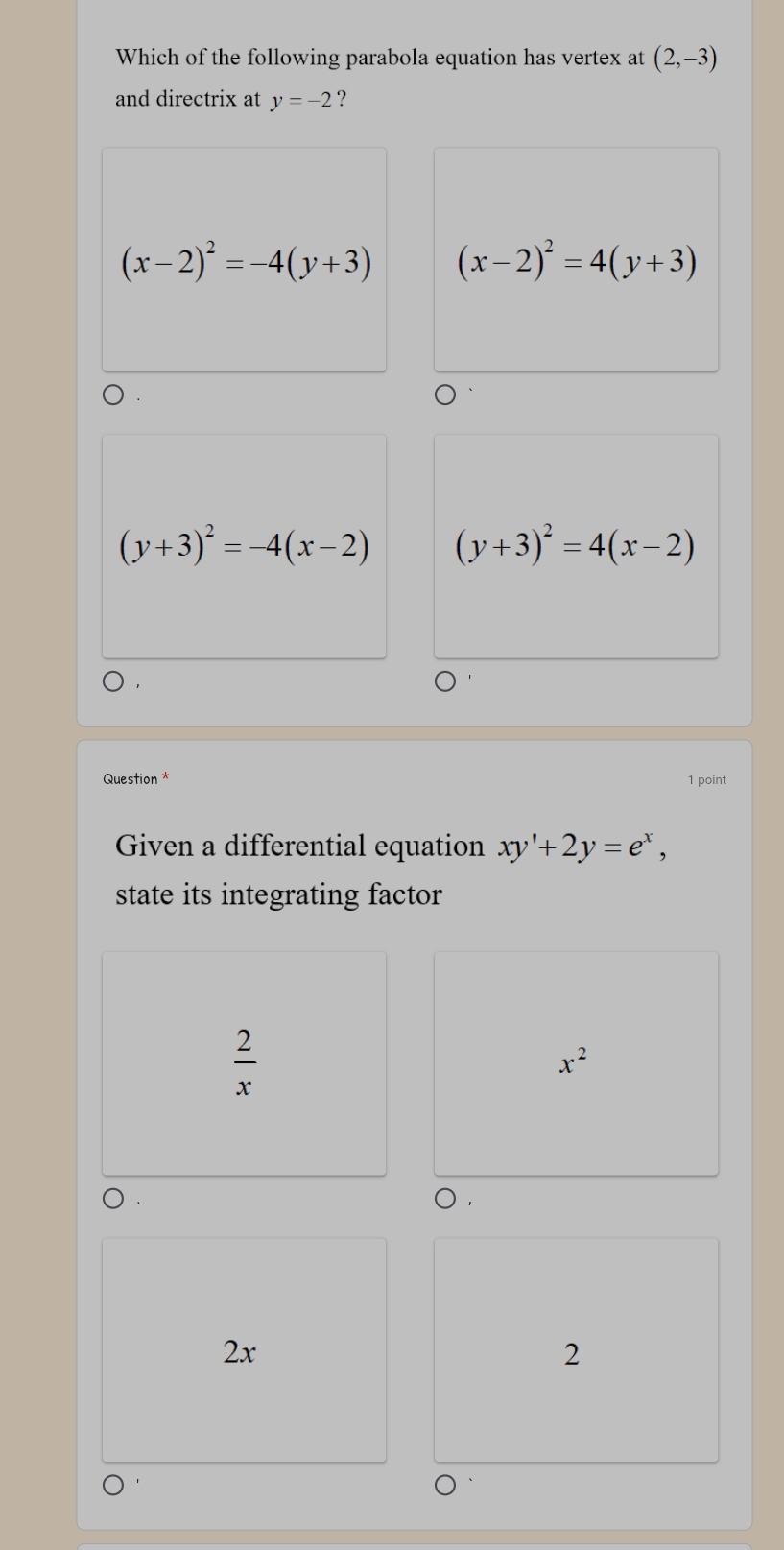 Which of the following parabola equation has vertex at (2,-3)
and directrix at y=-2 ?
(x-2)^2=-4(y+3) (x-2)^2=4(y+3)
(y+3)^2=-4(x-2) (y+3)^2=4(x-2)
Question * 1 point
Given a differential equation xy'+2y=e^x, 
state its integrating factor
 2/x 
x^2
2x
2