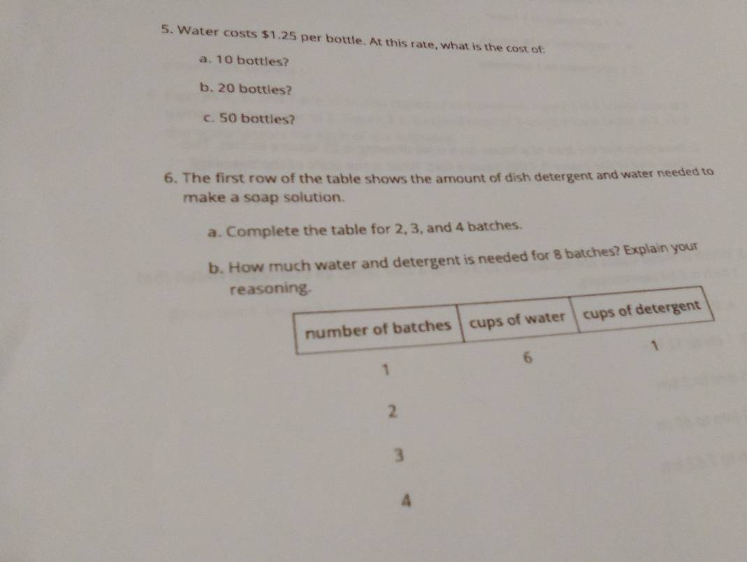 Water costs $1.25 per bottle. At this rate, what is the cost of 
a. 10 bottles? 
b. 20 bottles? 
c. 50 bottles? 
6. The first row of the table shows the amount of dish detergent and water needed to 
make a soap solution. 
a. Complete the table for 2, 3, and 4 batches. 
b. How much water and detergent is needed for 8 batches? Explain your 
reasoning. 
number of batches cups of water cups of detergent
1
6
1
2
3
A