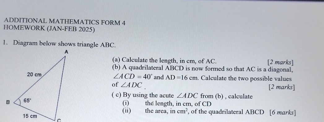 ADDITIONAL MATHEMATICS FORM 4
HOMEWORK (JAN-FEB 2025)
1. Diagram below shows triangle ABC.
(a) Calculate the length, in cm, of AC. [2 marks]
(b) A quadrilateral ABCD is now formed so that AC is a diagonal,
∠ ACD=40°
and AD=16cm. Calculate the two possible values
of ∠ ADC [2 marks]
( c) By using the acute ∠ ADC from (b) , calculate
(i) the length, in cm, of CD
(ii) the area, in cm^2 , of the quadrilateral ABCD [6 marks]