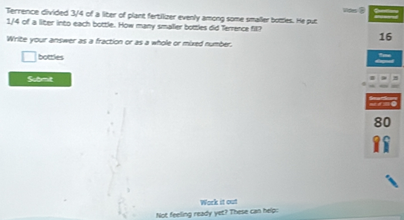 Mas 
Terrence divided 3/4 of a liter of plant fertilizer evenly among some smaller botles. He put
1/4 of a liter into each bottle. How many smaller bottles did Terrence fill? 
Write your answer as a fraction or as a whole or mixed number. 
□ bottles 
Submit 
Work it out 
Not feelling ready yet? These can help: