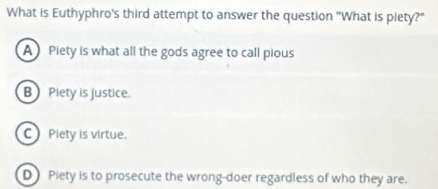 What is Euthyphro's third attempt to answer the question "What is piety?"
A Piety is what all the gods agree to call pious
B Piety is justice.
C Piety is virtue.
D Piety is to prosecute the wrong-doer regardless of who they are.