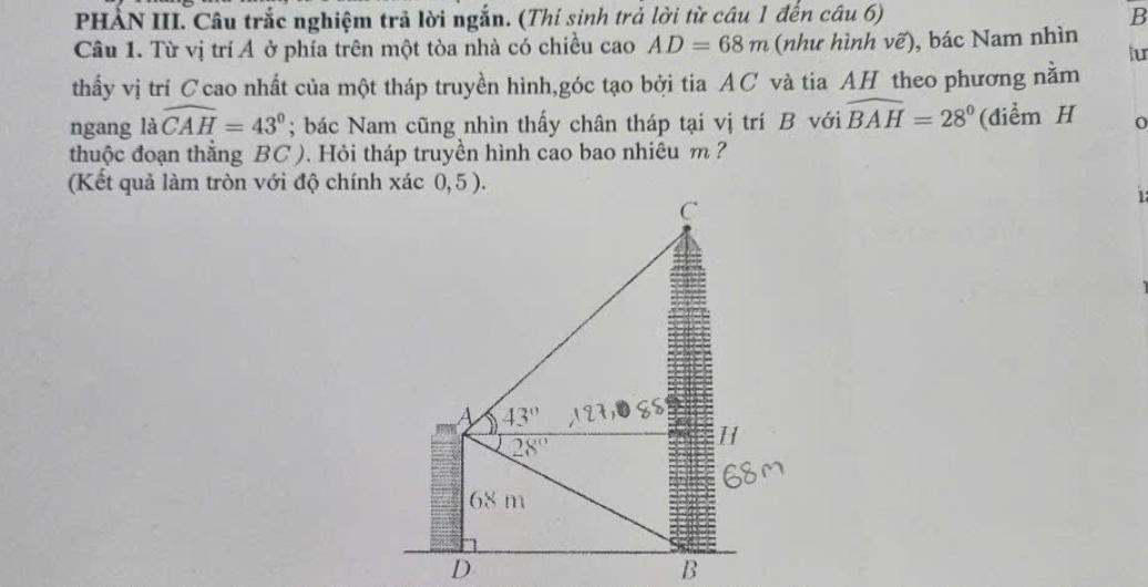 PHÀN III. Câu trắc nghiệm trả lời ngắn. (Thí sinh trả lời từ câu 1 đến câu 6) B
Câu 1. Từ vị trí Ả ở phía trên một tòa nhà có chiều cao AD=68m (như hình vẽ), bác Nam nhìn tur
thấy vị trí C cao nhất của một tháp truyền hình,góc tạo bởi tia AC và tia AH theo phương nằm
ngang a widehat CAH=43°; bác Nam cũng nhìn thấy chân tháp tại vị trí B với widehat BAH=28° (điểm H 0
thuộc đoạn thăng BC ). Hỏi tháp truyền hình cao bao nhiêu m ?
(Kết quả làm tròn với độ chính xác 0, 5 ).
1