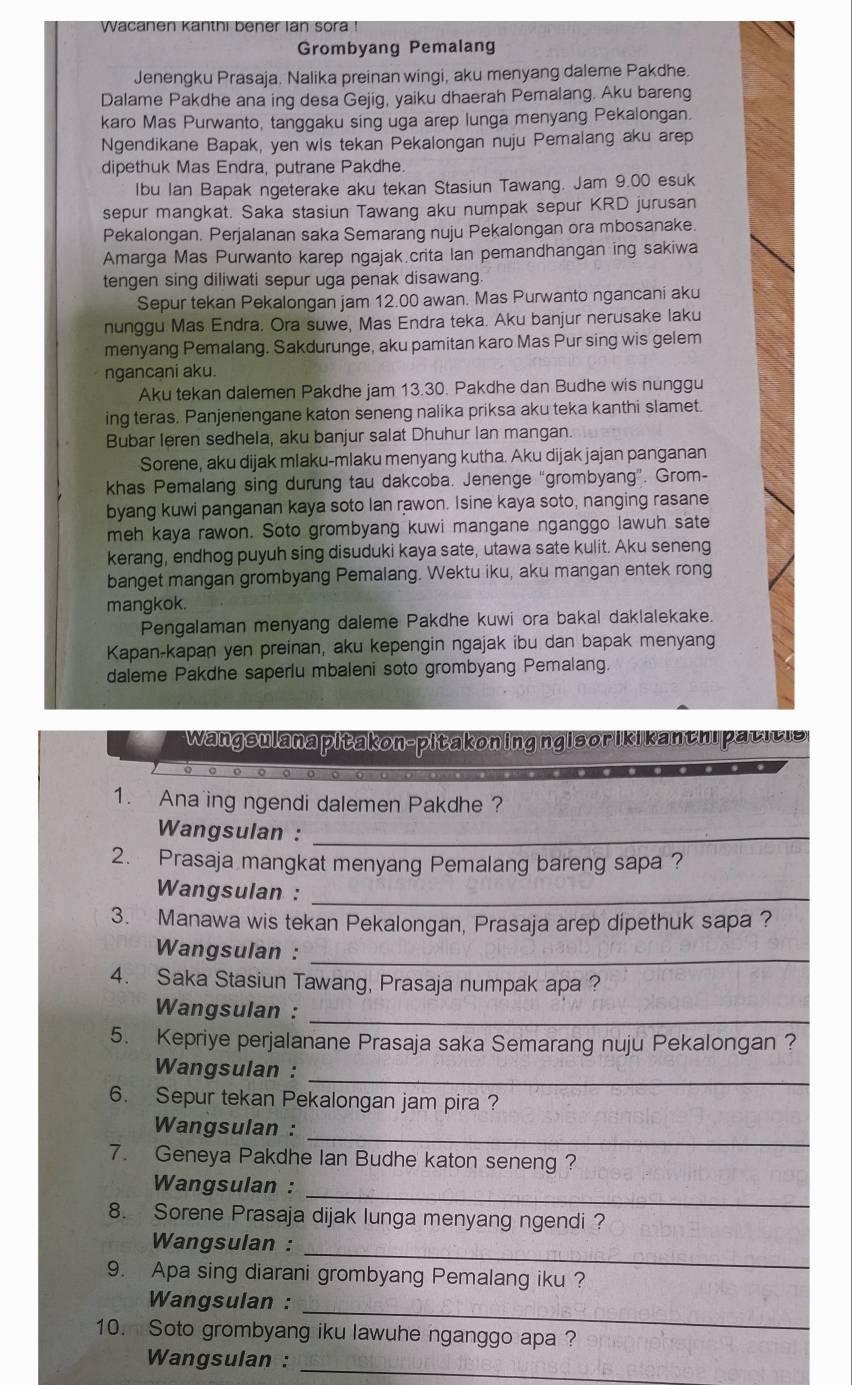 Wacanen kanthi bener lan sora !
Grombyang Pemalang
Jenengku Prasaja. Nalika preinan wingi, aku menyang daleme Pakdhe.
Dalame Pakdhe ana ing desa Gejig, yaiku dhaerah Pemalang. Aku bareng
karo Mas Purwanto, tanggaku sing uga arep lunga menyang Pekalongan.
Ngendikane Bapak, yen wis tekan Pekalongan nuju Pemalang aku arep
dipethuk Mas Endra, putrane Pakdhe.
Ibu Ian Bapak ngeterake aku tekan Stasiun Tawang. Jam 9.00 esuk
sepur mangkat. Saka stasiun Tawang aku numpak sepur KRD jurusan
Pekalongan. Perjalanan saka Semarang nuju Pekalongan ora mbosanake
Amarga Mas Purwanto karep ngajak.crita Ian pemandhangan ing sakiwa
tengen sing diliwati sepur uga penak disawang.
Sepur tekan Pekalongan jam 12.00 awan. Mas Purwanto ngancani aku
nunggu Mas Endra. Ora suwe, Mas Endra teka. Aku banjur nerusake laku
menyang Pemalang. Sakdurunge, aku pamitan karo Mas Pur sing wis gelem
ngancani aku.
Aku tekan dalemen Pakdhe jam 13.30. Pakdhe dan Budhe wis nunggu
ing teras. Panjenengane katon seneng nalika priksa aku teka kanthi slamet.
Bubar leren sedhela, aku banjur salat Dhuhur lan mangan.
Sorene, aku dijak mlaku-mlaku menyang kutha. Aku dijak jajan panganan
khas Pemalang sing durung tau dakcoba. Jenenge “grombyang”. Grom-
byang kuwi panganan kaya soto Ian rawon. Isine kaya soto, nanging rasane
meh kaya rawon. Soto grombyang kuwi mangane nganggo lawuh sate
kerang, endhog puyuh sing disuduki kaya sate, utawa sate kulit. Aku seneng
banget mangan grombyang Pemalang. Wektu iku, aku mangan entek rong
mangkok.
Pengalaman menyang daleme Pakdhe kuwi ora bakal daklalekake.
Kapan-kapan yen preinan, aku kepengin ngajak ibu dan bapak menyang
daleme Pakdhe saperlu mbaleni soto grombyang Pemalang.
Wangsulana pitakon-pitakoning ngisor ikikanthi pacicis
1. Ana ing ngendi dalemen Pakdhe ?
Wangsulan :_
2. Prasaja mangkat menyang Pemalang bareng sapa ?
Wangsulan :_
3. Manawa wis tekan Pekalongan, Prasaja arep dipethuk sapa ?
Wangsulan :_
4. Saka Stasiun Tawang, Prasaja numpak apa ?
Wangsulan :_
5. Kepriye perjalanane Prasaja saka Semarang nuju Pekalongan ?
Wangsulan :
_
6. Sepur tekan Pekalongan jam pira ?
_
Wangsulan :
7. Geneya Pakdhe Ian Budhe katon seneng ?
_
Wangsulan :
8. Sorene Prasaja dijak lunga menyang ngendi?
_
Wangsulan :
9. Apa sing diarani grombyang Pemalang iku ?
_
Wangsulan :
10. Soto grombyang iku lawuhe nganggo apa ?
Wangsulan :
_