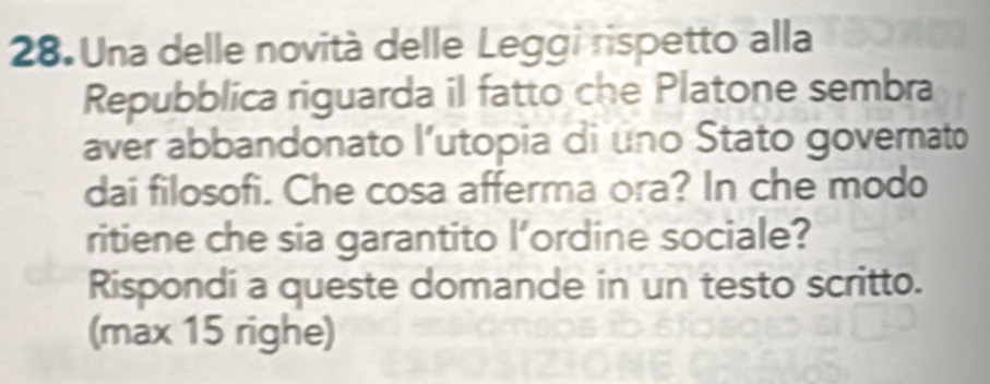 Una delle novità delle Leggi rispetto alla 
Repubblica riguarda il fatto che Platone sembra 
aver abbandonato l’utopia di uno Stato governato 
dai filosofi. Che cosa afferma ora? In che modo 
ritiene che sia garantito l’ordine sociale? 
Rispondi a queste domande in un testo scritto. 
(max 15 righe)