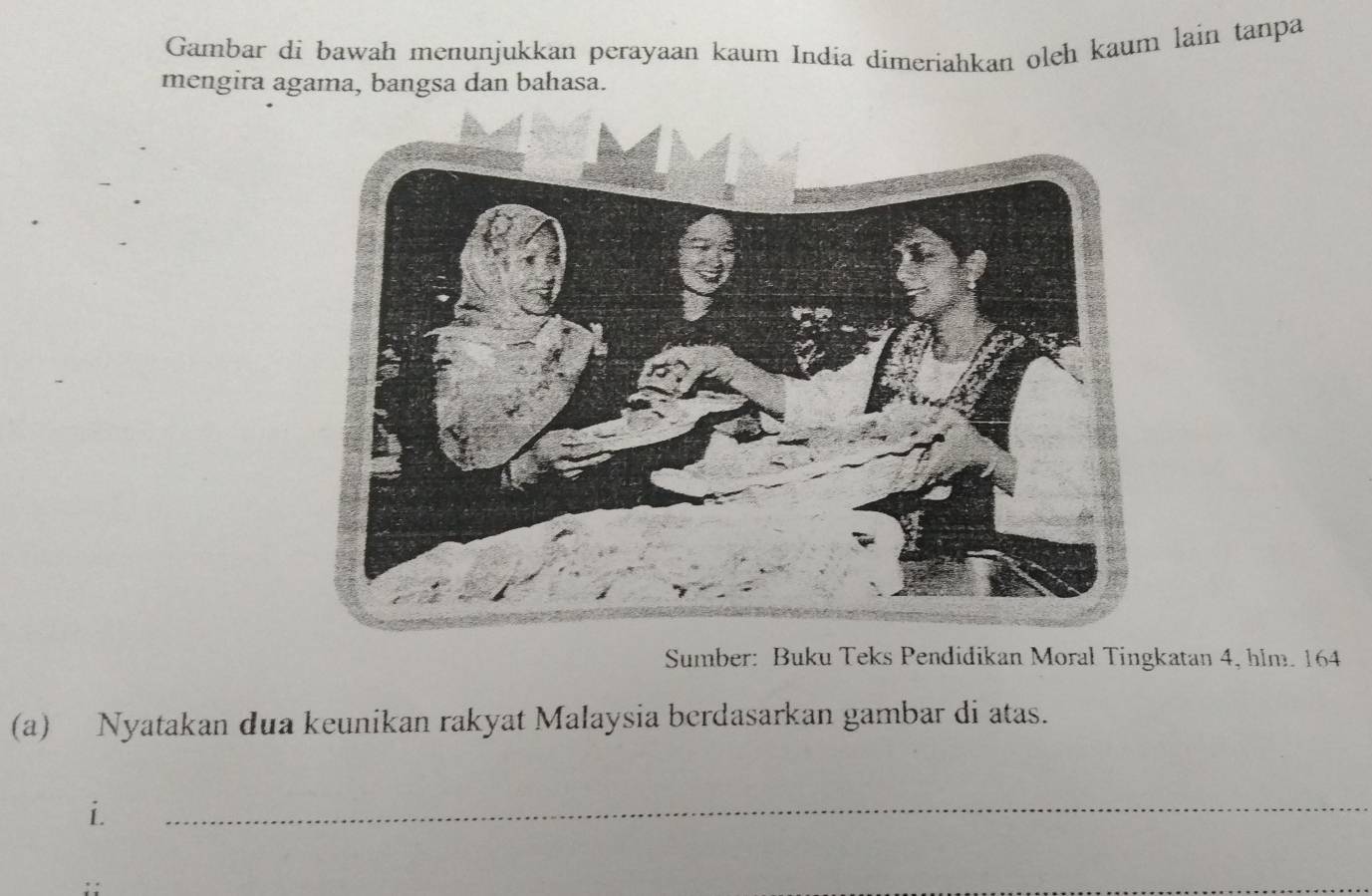 Gambar di bawah menunjukkan perayaan kaum India dimeriahkan oleh kaum lain tanpa 
mengira agama, bangsa dan bahasa. 
Sumber: Buku Teks Pendidikan Moral Tingkatan 4, hlm. 164
(a) Nyatakan dua keunikan rakyat Malaysia berdasarkan gambar di atas. 
i. 
_ 
_