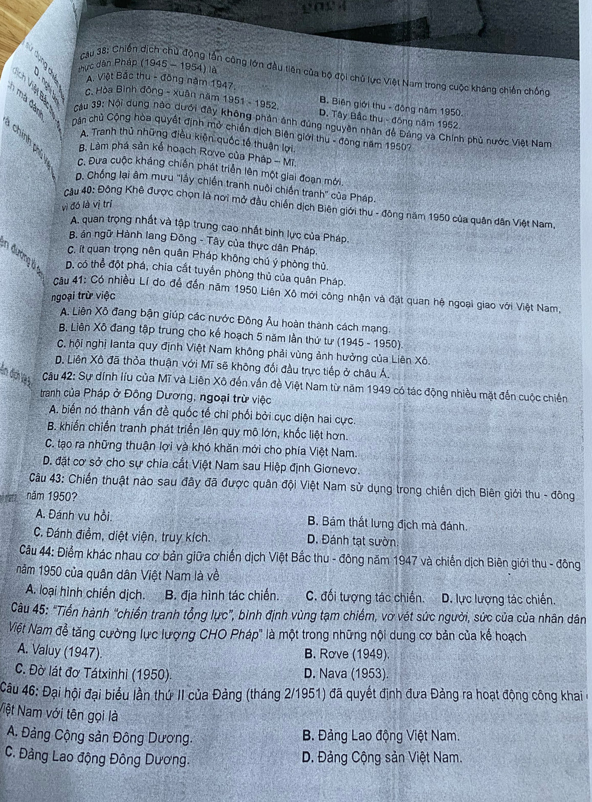 0 3  thực dân Pháp (1945 - 1954) là
cCâu 38: Chiến dịch chủ động tấn công lớn đầu tiên của bộ đội chủ lực Việt Nam trong cuộc kháng chiến chống
A. Việt Bắc thu - đông năm 1947.
B. Biên giới thu - động năm 1950.
C. Hòa Bình đông - xuân năm 1951-1952. D. Tây Bắc thu - đông năm 1952.
Câu 39: Nội dung nào dưới đây không phản ảnh đúng nguyên nhân để Đảng và Chính phủ nước Việt Nam
Dân chủ Cộng hòa quyết định mở chiến dịch Biên giới thu - đông năm 1950?
A. Tranh thủ những điều kiện quốc tế thuận lợi.
B. Làm phá sản kế hoạch Rove của Pháp -- Mĩ.
C. Đưa cuộc kháng chiến phát triển lên một giai đoạn mới
D. Chống lại âm mưu “lấy chiến tranh nuôi chiến tranh” của Pháp.
vì đó là vị trí
câu 40: Đông Khê được chọn là nơi mở đầu chiến dịch Biên giới thu - đông năm 1950 của quân dân Việt Nam
A. quan trọng nhất và tập trung cao nhất binh lực của Pháp.
B án ngữ Hành lang Đông - Tây của thực dân Pháp.
C. ít quan trọng nên quân Pháp không chú ý phòng thủ.
n đường ở D. có thể đột phá, chia cắt tuyển phòng thủ của quân Pháp.
Câu 41: Có nhiều Lí do để đến năm 1950 Liên Xô mới công nhận và đặt quan hệ ngoại giao với Việt Nam,
ngoại trừ việc
A. Liên Xô đang bận giúp các nước Đông Âu hoàn thành cách mạng.
B. Liên Xô đang tập trung cho kế hoạch 5 năm lần thứ tư (1945 - 1950)
C. hội nghị lanta quy định Việt Nam không phải vùng ảnh hưởng của Liên Xô.
D. Liên Xô đã thỏa thuận với Mĩ sẽ không đối đầu trực tiếp ở châu Á.
En địch Vệà  Câu 42: Sự dính líu của Mĩ và Liên Xô đến vấn đề Việt Nam từ năm 1949 có tác động nhiều mặt đến cuộc chiến
tranh của Pháp ở Đông Dương, ngoại trừ việc
A. biến nó thành vấn đề quốc tế chi phối bởi cục diện hai cực.
B. khiến chiến tranh phát triển lên quy mô lớn, khốc liệt hơn.
C. tạo ra những thuận lợi và khó khăn mới cho phía Việt Nam.
D. đặt cơ sở cho sự chia cắt Việt Nam sau Hiệp định Giơnevơ.
Câu 43: Chiến thuật nào sau đây đã được quân đội Việt Nam sử dụng trong chiến dịch Biên giới thu - đông
ta năm 1950?
A. Đánh vu hồi. B. Bám thắt lưng địch mà đánh.
C. Đánh điểm, diệt viện, truy kích. D. Đánh tạt sườn.
Câu 44: Điểm khác nhau cơ bản giữa chiến dịch Việt Bắc thu - đông năm 1947 và chiến dịch Biên giới thu - đông
năm 1950 của quân dân Việt Nam là về
A. loại hình chiến dịch. B. địa hình tác chiến. C. đối tượng tác chiến. D. lực lượng tác chiến.
Câu 45: “Tiến hành “chiến tranh tổng lực”, bình định vùng tạm chiếm, vơ vét sức người, sức của của nhân dân
Việt Nam đễ tăng cường lực lượng CHO Pháp" là một trong những nội dung cơ bản của kế hoạch
A. Valuy (1947). B. Rove (1949)
C. Đờ lát đơ Tátxinhi (1950) D. Nava (1953).
Câu 46: Đại hội đại biểu lần thứ II của Đảng (tháng 2/1951) đã quyết định đưa Đảng ra hoạt động công khai ở
Niệt Nam với tên gọi là
A. Đảng Cộng sản Đông Dương. B. Đảng Lao động Việt Nam.
C. Đảng Lao động Đông Dương.  D. Đảng Cộng sản Việt Nam.