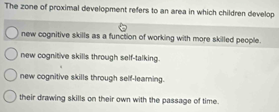 The zone of proximal development refers to an area in which children develop
new cognitive skills as a function of working with more skilled people.
new cognitive skills through self-talking.
new cognitive skills through self-learning.
their drawing skills on their own with the passage of time.