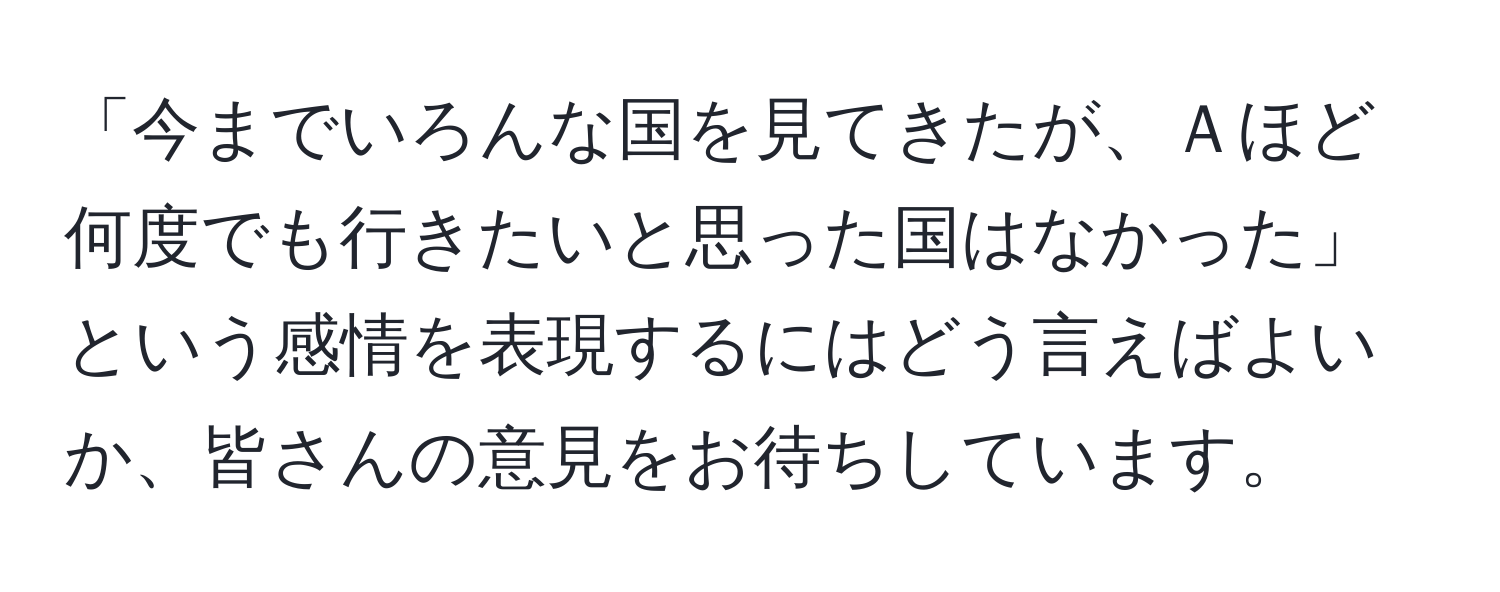 「今までいろんな国を見てきたが、Ａほど何度でも行きたいと思った国はなかった」という感情を表現するにはどう言えばよいか、皆さんの意見をお待ちしています。