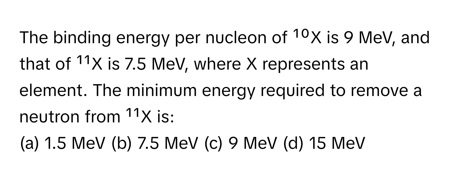 The binding energy per nucleon of ¹⁰X is 9 MeV, and that of ¹¹X is 7.5 MeV, where X represents an element. The minimum energy required to remove a neutron from ¹¹X is:

(a) 1.5 MeV (b) 7.5 MeV (c) 9 MeV (d) 15 MeV