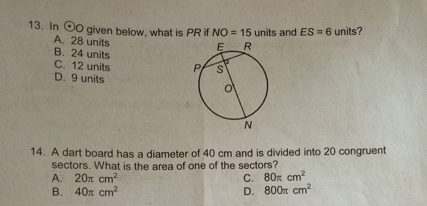 In odot Ogiv en below, what is PR if NO=15 units and ES=6 units?
A. 28 units
B. 24 units
C. 12 units
D. 9 units
14. A dart board has a diameter of 40 cm and is divided into 20 congruent
sectors. What is the area of one of the sectors?
A. 20π cm^2 C. 80π cm^2
B. 40π cm^2 D. 800π cm^2