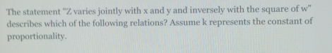 The statement "Z varies jointly with x and y and inversely with the square of w''
describes which of the following relations? Assume k represents the constant of 
proportionality.