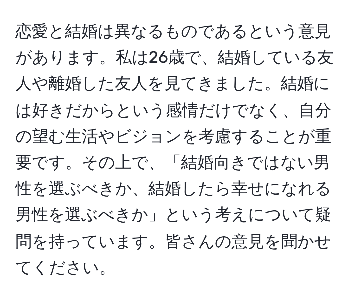 恋愛と結婚は異なるものであるという意見があります。私は26歳で、結婚している友人や離婚した友人を見てきました。結婚には好きだからという感情だけでなく、自分の望む生活やビジョンを考慮することが重要です。その上で、「結婚向きではない男性を選ぶべきか、結婚したら幸せになれる男性を選ぶべきか」という考えについて疑問を持っています。皆さんの意見を聞かせてください。