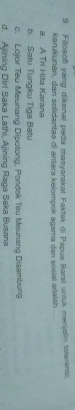 Filosofi yang dikenal pada masyarakat Fakfak di Papua Barat untuk menjalin toleransi,
kerukunan, dan solidaritas di antara kelompok agama dan sosial adalah ....
a. A Tri Hita Karana
b. Satu Tungku Tiga Batu
c. Lojor Teu Meunang Dipotong, Pondok Teu Meunang Disambung
d. Ajining Diri Saka Lathi, Ajining Raga Saka Busana