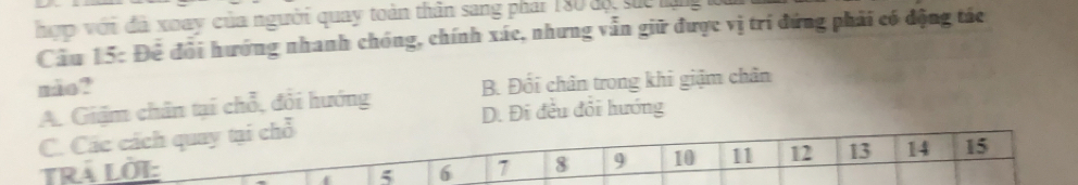 hợp với đã xoay của người quay toàn thân sang phar 180 độ suc lạng 
Cầu 15: Để đổi hướng nhanh chóng, chính xác, nhưng vẫn giữ được vị trí đứng phải có động tác
mão? B. Đối chân trong khi giậm chân
A. Giậm chân tại chỗ, đổi hướng D. Đi đều đổi hướng
C. Các cách quay tại chỗ
RÁ Lời: 6 7 8 9 10 11 12 13 14 15
5