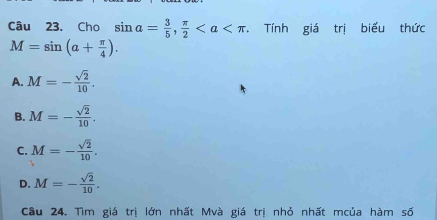 Cho sin a= 3/5 ,  π /2 . Tính giá trị biểu thức
M=sin (a+ π /4 ).
A. M=- sqrt(2)/10 .
B. M=- sqrt(2)/10 .
C. M=- sqrt(2)/10 .
D. M=- sqrt(2)/10 . 
Câu 24. Tìm giá trị lớn nhất Mvà giá trị nhỏ nhất mcủa hàm số