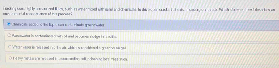 Fracking uses highly pressurized fluids, such as water mixed with sand and chemicals, to drive open cracks that exist in underground rock. Which statement best describes an
environmental consequence of this process?
Chemicals added to the liquid can contaminate groundwater
Wastewater is contaminated with oil and becomes sludge in landfills.
Water vapor is released into the air, which is considered a greenhouse gas.
Heavy metals are released into surrounding soil, poisoning local vegetation.