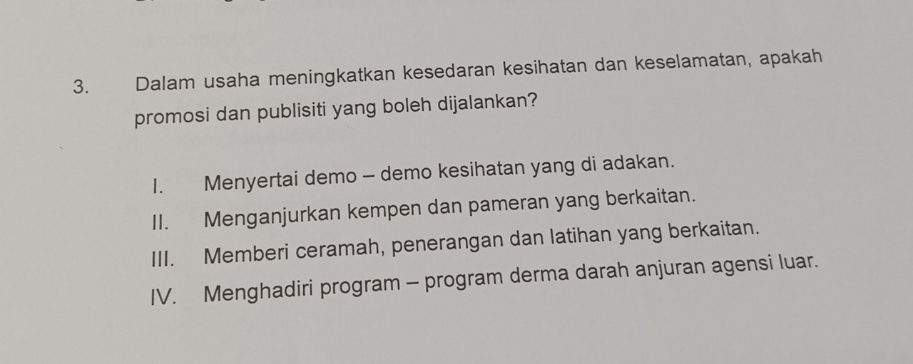 Dalam usaha meningkatkan kesedaran kesihatan dan keselamatan, apakah
promosi dan publisiti yang boleh dijalankan?
I. Menyertai demo - demo kesihatan yang di adakan.
II. Menganjurkan kempen dan pameran yang berkaitan.
III. Memberi ceramah, penerangan dan latihan yang berkaitan.
IV. Menghadiri program - program derma darah anjuran agensi luar.