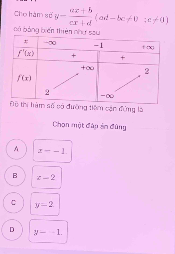 Cho hàm số y= (ax+b)/cx+d (ad-bc!= 0;c!= 0)
có bảng biến th
tiệm cận đứng là
Chọn một đáp án đúng
A x=-1.
B x=2.
C y=2.
D y=-1.