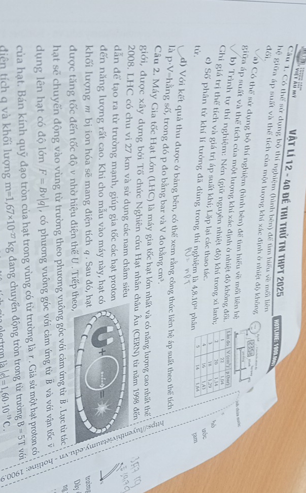 vết kã mỹ Vật Lí 12 - 40 đề thi thử tN thPT 2025 HOTLINE: 1900.000
Câu 1. Có thể sử dụng bộ thí nghiệm (hình bên) để tìm hiểu về mối liên
đối.
hệ giữa áp suất và thể tích của một lượng khí xác định ở nhiệt độ không
a) Có thể sử dụng bộ thí nghiệm (hình bên) để tìm hiểu về mối liên hệ
ges ting
chứa nước
giữa áp suất và thể tích của một lượng khí xác định ở nhiệt độ không đối.
b) Trình tự thí nghiệm: Nén (giữ nguyên nhiệt độ) khí trong xi lanh
Ghi giá trị thể tích và giá trị áp suất khí; Lặp lại các thao tác.
hò
ước
c) Số phân tử khí lí tưởng đã dùng trong thí nghiệm là 4,8.10^(24)
tử ph ram
d) Với kết quả thu được ở bảng bên, có thể xem rằng công thức liên hệ áp suất theo thể tích
là p·V=hằng số, trong đó p đo bằng bar và V đo bằng cm³.
Câu 2. Máy Gia tốc Hạt Lớn (LHC) là máy gia tốc hạt lớn nhất và có năng lượng cao nhất thế
2008. LHC có chu vi 27 km và sử dụng các nam châm siêu
dẫn để tạo ra từ trường mạnh, giúp gia tốc các hạt proto
dến năng lượng rất cao. Khi cho mẫu vào máy này, hạt 
giới, được xây dựng bởi Tổ chức Nghiên cứu Hạt nhân châu Âu (CERN) từ năm 1998 đến         
khối lượng m bị ion hóa sẽ mang điện tích q . Sau đó, trường
được tăng tốc đến tốc độ v nhờ hiệu điện thế U . Tiếp theo,
Dây
hạt sẽ chuyển động vào vùng từ trường theo phương vuông góc với cảm ứng từ B . Lực từ tác ng
dụng lên hạt có độ lớn F=Bv|q| , có phương vuông góc với cảm ứng từ B và với vận tốc v
của hạt. Bán kính quỹ đạo tròn của hạt trong vùng có từ trường là r . Giả sử một hạt proton có
diên tích q và khối lượng m=1,67* 10^(-27)kg dang chuyển động tròn trong từ trường B=5T với
lectron là lel=1,60· 10^(-19)C.