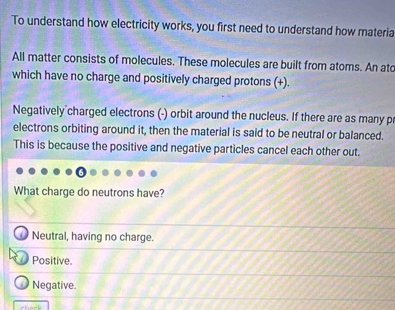 To understand how electricity works, you first need to understand how materia
All matter consists of molecules. These molecules are built from atoms. An ato
which have no charge and positively charged protons (+).
Negatively charged electrons (-) orbit around the nucleus. If there are as many pr
electrons orbiting around it, then the material is said to be neutral or balanced.
This is because the positive and negative particles cancel each other out.
What charge do neutrons have?
Neutral, having no charge.
Positive.
Negative.
check