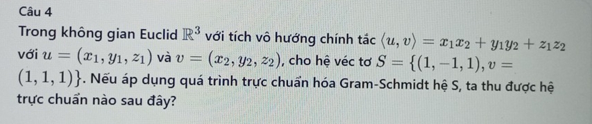 Trong không gian Euclid R^3 với tích vô hướng chính tắc langle u,vrangle =x_1x_2+y_1y_2+z_1z_2
với u=(x_1,y_1,z_1) và v=(x_2,y_2,z_2) , cho hệ véc tơ S= (1,-1,1), v=
(1,1,1). Nếu áp dụng quá trình trực chuẩn hóa Gram-Schmidt hệ S, ta thu được hệ 
trực chuẩn nào sau đây?