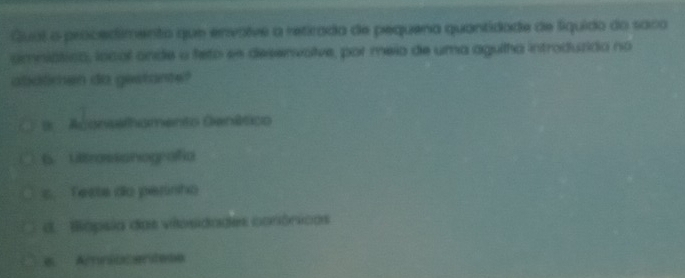 Qual o procedimento que envolve a retrada de pequena quantidade de líquido do saco
amniático, local ande o feto es desenvolve, por meio de uma agulha introduzida no
abatimen do gestante?
= Aconsemhomento Genático
6.Lltrassonografia
s. Teste do perinho
d. Bápsia das viosidades conônicas
e Amniucentese