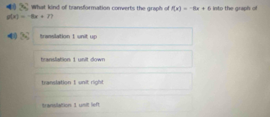 What kind of transformation converts the graph of f(x)=-8x+6 into the graph of
g(x)=-8x+7
4 translation 1 unit up
translation 1 unit down
translation 1 unit right
translation 1 unit left