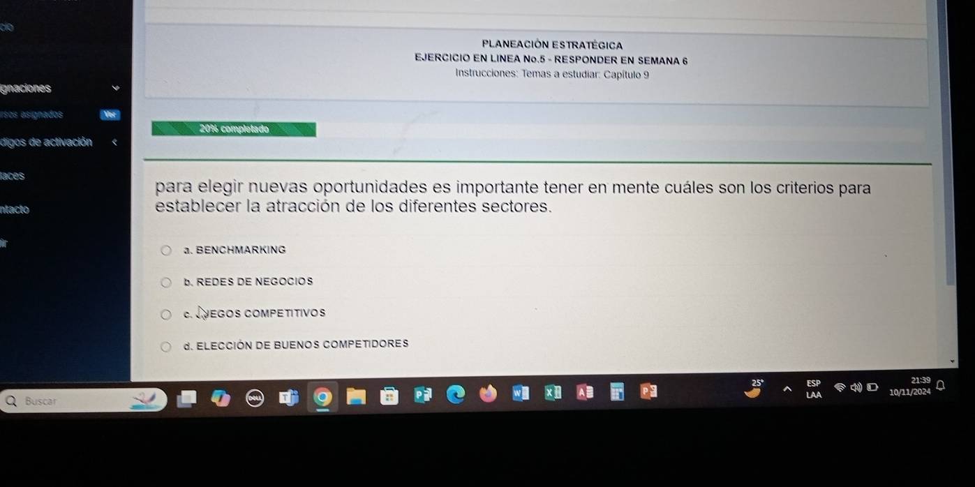 do
PLANEACIÓN ESTRATÉGICA
EJERCICIO EN LINEA No.5 - RESPONDER EN SEMANA 6
* Instrucciones: Temas a estudiar: Capítulo 9
gnaciones
ersos esignados ye
201 complétado
digos de activación «
laces
para elegir nuevas oportunidades es importante tener en mente cuáles son los criterios para
ntacto establecer la atracción de los diferentes sectores.
a. BENCHMARKING
b. REDES DE NEGOCIOS
C. JVEGOs COmPetitivos
d. ELECCIÓN DE BUENOS COMPETIDORES
Buscar