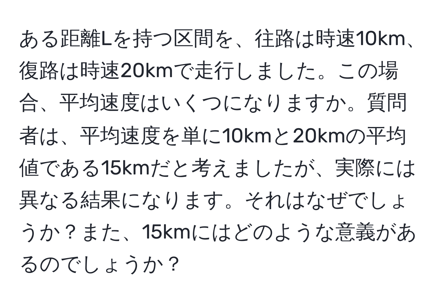 ある距離Lを持つ区間を、往路は時速10km、復路は時速20kmで走行しました。この場合、平均速度はいくつになりますか。質問者は、平均速度を単に10kmと20kmの平均値である15kmだと考えましたが、実際には異なる結果になります。それはなぜでしょうか？また、15kmにはどのような意義があるのでしょうか？