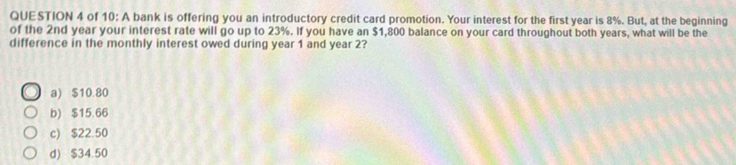 of 10: A bank is offering you an introductory credit card promotion. Your interest for the first year is 8%. But, at the beginning
of the 2nd year your interest rate will go up to 23%. If you have an $1,800 balance on your card throughout both years, what will be the
difference in the monthly interest owed during year 1 and year 2?
a) $10.80
b) $15.66
c) $22.50
d) $34.50