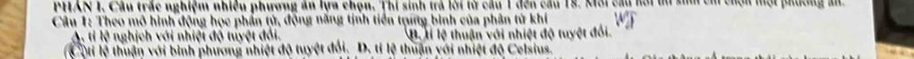 PHAN I, Câu trắc nghiệm nhiều phương ăn lựa chọn. Thi sinh trả lời từ câu 1 đến cầu 18, Môi cầu hồi ti sim chỉ chộn một phương ấn
Câu 1: Theo mô hình động học phần tử, động năng tịnh tiền trng bình của phân tử khí
A. tỉ lệ nghịch với nhiệt độ tuyệt đổi. B Hỉ lệ thuận với nhiệt độ tuyệt đối.
(Cộti lệ thuận với bình phương nhiệt độ tuyệt đổi. D. tỉ lệ thuận với nhiệt độ Celsius.