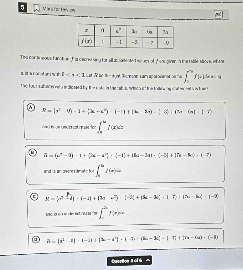 for Review
The continuous function f is decreasing for all æ. Selected values of fare given in the table above, where
a is a constant with 0. Let R be the right Riemann sum approximation for ∈t _0^((7a)f(x)dx using
the four subintervals indicated by the data in the table. Which of the following statements is true?
a R=(a^2)-0)· 1+(3a-a^2)· (-1)+(6a-3a)· (-3)+(7a-6a)· (-7)
and is an underestimate for ∈t _0^((7a)f(x)dx.
B R=(a^2)-0)· 1+(3a-a^2)· (-1)+(6a-3a)· (-3)+(7a-6a)· (-7)
and is an overestimate for ∈t _0^((7a)f(x)dx.
a R=(a^2)-3endpmatrix · (-1)+(3a-a^2)· (-3)+(6a-3a)· (-7)+(7a-6a)· (-9)
and is an underestimate for ∈t _0^((7a)f(x)dx
R=(a^2)-0)· (-1)+(3a-a^2)· (-3)+(6a-3a)· (-7)+(7a-6a)· (-9)
Question 5 of 6