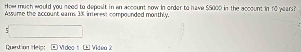 How much would you need to deposit in an account now in order to have $5000 in the account in 10 years? 
Assume the account earns 3% interest compounded monthly. 
Question Help: Video 1 * Video 2