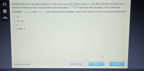 A cyclist rides at an average speed of 31 miles per hour. The cyclist's speed, s, can differ from the average by as
much as 8 miles per hour. The absolute value inequality |31-x|≤ 8 represents this situation. If the compound
inequality -x≤ 31-s and x≥ 31-s also represents this situation, what is the value of x in the compound inequality?
-8 .B. or B
B
8 and -8
Mark this and return Save and Exit Nexot Submit