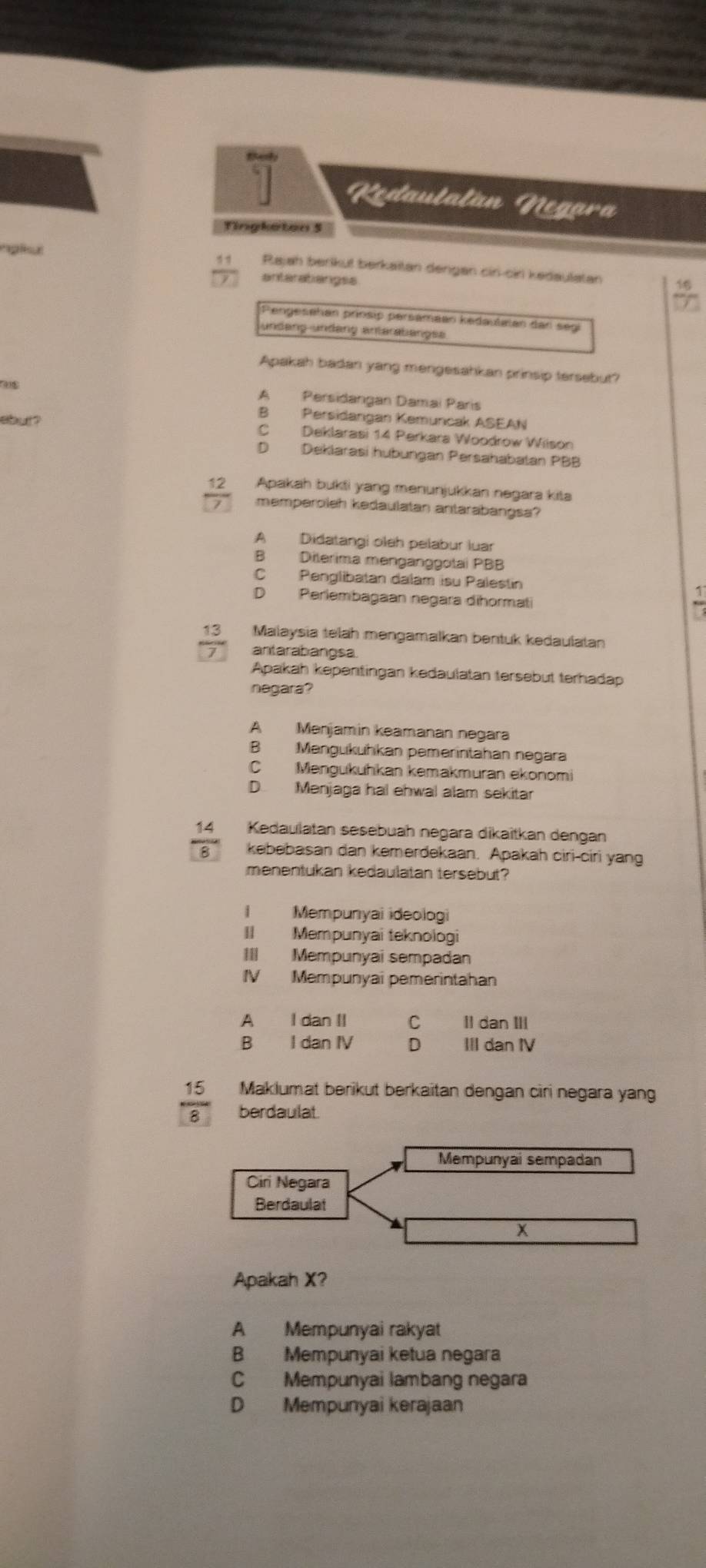 Beh
1 Kedautalán Negara
Tingkaton 5
  
nglsu Rajah berikul berkaitan dengan cir-cir kedaulatan
anteratiangss
Pengesehan prosip persamäan kedautalan dan segl
undang undang anterabangse
Apakah badan yang mengesahkan prinsip tersebut?
A Persidangan Damai Paris
B Persidangan Kemuncak ASEAN
a  ? C Deklarasi 14 Perkara Woodrow Wilson
D Deklarasi hubungan Persahabatan PBB
12 Apakah bukti yang menunjukkan negara kita
memperoleh kedaulatan antarabangsa?
A Didatangi oleh pelabur luar
B Diterima mengänggotai PBB
C Penglibatan dalam isu Palestin
D Perlembagaan negara dihormati
13 Malaysia telah mengamalkan bentuk kedaulatan
antarabangsa
Apakah kepentingan kedaulatan tersebut terhadap
negara?
A Menjamin keamanan negara
B Mengukuhkan pemerintahan negara
C Mengukuhkan kemakmuran ekonomi
D Menjaga hal ehwal alam sekitar
14 Kedaulatan sesebuah negara dikaitkan dengan
8 kebebasan dan kemerdekaan. Apakah ciri-ciri yang
menentukan kedaulatan tersebut?
I Mempunyai ideologi
II Mempunyai teknologi
III Mempunyai sempadan
IV Mempunyai pemerintahan
A I dan II C II dan III
B I dan IV D III dan IV
15 Maklumat berikut berkaitan dengan ciri negara yang
8 berdaulat.
Mempunyai sempadan
Ciri Negara
Berdaulat
x
Apakah X?
A Mempunyai rakyat
B Mempunyai ketua negara
C Mempunyai lambang negara
D Mempunyai kerajaan