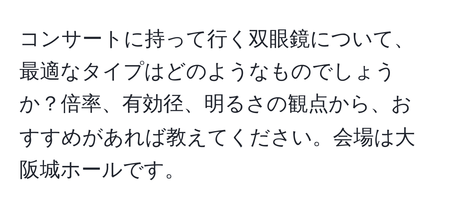 コンサートに持って行く双眼鏡について、最適なタイプはどのようなものでしょうか？倍率、有効径、明るさの観点から、おすすめがあれば教えてください。会場は大阪城ホールです。