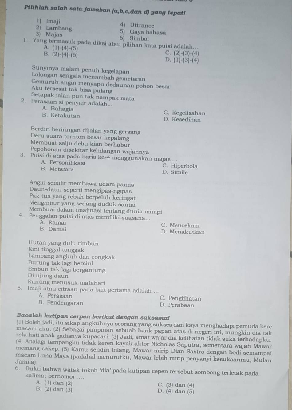 Pilihlah salah satu jawaban (a,b,c,dan d) yang tepat!
1) Imaji 4) Uttrance
2) Lambang 5) Gaya bahasa
3) Majas 6) Simbol
1. Yang termasuk pada diksi atau pilihan kata puisi adalah...
A. (1)-(4)-(5)
B. (2)-(4)-(6)
C. (2)-(3)-(4)
D. (1)-(3)-(4)
Sunyinya malam penuh kegelapan
Lolongan serigala menambah gemetaran
Gemuruh angin menyapu dedaunan pohon besar
Aku tersesat tak bisa pulang
Setapak jalan pun tak nampak mata
2. Perasaan si penyair adalah...
A. Bahagia C. Kegelisahan
B. Ketakutan D. Kesedihan
Berdiri beriringan dijalan yang gersang
Deru suara tornton besar kepalang
Membuat salju debu kian berhabur
Pepohonan disekitar kehilangan wajahnya
3. Puisi di atas pada baris ke-4 menggunakan majas .
A. Personifikasi C. Hiperbola
B. Metafora D. Simile
Angin semilir membawa udara panas
Daun-daun seperti mengipas-ngipas
Pak tua yang rebah berpeluh keringat
Menghibur yang sedang duduk santai
Membuai dalam imajinasi tentang dunia mimpi
4. Penggalan puisi di atas memiliki suasana...
A. Ramai C. Mencekam
B. Damai D. Menakutkan
Hutan yang dulu rimbun
Kini tinggal tonggak
Lambang angkuh dan congkak
Burung tak lagi bersiul
Embun tak lagi bergantung
Di ujung đaun
Ranting menusuk matahari
5. Imaji atau citraan pada bait pertama adalah ...
A. Perasaan C. Penglihatan
B. Pendengaran D. Perabaan
Bacalah kutipan cerpen berikut dengan saksama!
(1) Boleh jadi, itu sikap angkuhnya seorang yang sukses dan kaya menghadapi pemuda kere
macam aku. (2) Sebagai pimpinan sebuah bank papan atas di negeri ini, mungkin dia tak
rela hati anak gadisnya kupacari. (3) Jadi, amat wajar dia kelihatan tidak suka terhadapku.
(4) Apalagi tampangku tidak keren kayak aktor Nicholas Saputra, sementara wajah Mawar
memang cakep. (5) Kamu sendiri bilang, Mawar mirip Dian Sastro dengan bodi semampai
macam Luna Maya (padahal menurutku, Mawar lebih mirip penyanyi kesukaanmu, Mulan
Jamila).
6. Bukti bahwa watak tokoh ‘dia’ pada kutipan cepen tersebut sombong terletak pada
kalimat bernomor ...
A. (1) dan (2) C. (3) dan (4)
B. (2) dan (3) D. (4) dan (5)