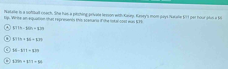 Natalie is a softball coach. She has a pitching private lesson with Kasey. Kasey's mom pays Natalie $11 per hour plus a $6
tip. Write an equation that represents this scenario if the total cost was $39.
A $11h-$6h=$39
B $11h+$6=$39
C $6-$11=$39
D $39h+$11=$6