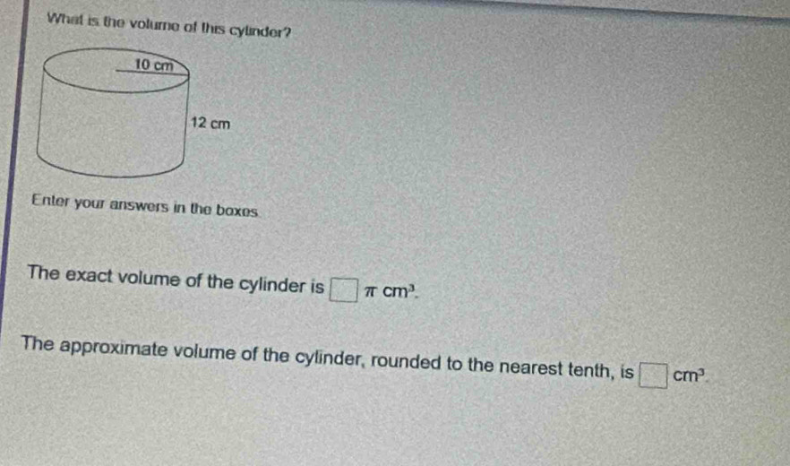 What is the volume of this cylinder? 
Enter your answers in the boxes 
The exact volume of the cylinder is □ π cm^3. 
The approximate volume of the cylinder, rounded to the nearest tenth, is □ cm^3